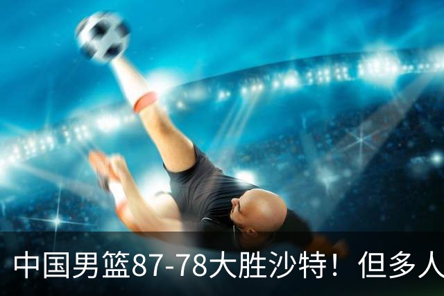 中国男篮87-78大胜沙特！但多人状态拉胯，两大缺陷或葬送夺冠路